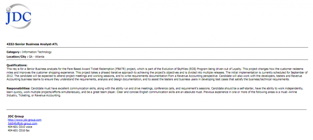 The image is a job listing for a "Senior Business Analyst-ATL" position at JDC Group. It includes the following details: - **Category**: Information Technology - **Location/City**: GA - Atlanta **Qualifications**: The role is for a Senior Business Analyst for the Fare Based Award Ticket Redemption (FBATR) project, part of the Evolution of SkyMiles (EOS) Program. The project aims to improve customer shopping experience by changing how customers redeem miles. The candidate will attend meetings, work on requirements documentation, and collaborate with developers, testers, and Revenue Accounting business teams. **Responsibilities**: The candidate must have excellent communication skills, be a self-starter, work independently, handle multiple projects, and be a team player. Clear English communication skills are essential. Experience in Airline Industry, Ticketing, or Revenue Accounting is required. **Contact Information**: - JDC Group website: [http://www.jdc-group.com](http://www.jdc-group.com) - Email: job1@jdc-group.com - Phone: 404-601-3310 - Fax: 404-601-3316 The JDC Group logo is at the top left corner.