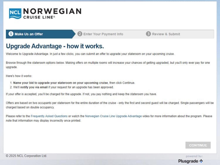 The image is a webpage from Norwegian Cruise Line detailing the "Upgrade Advantage" program. It explains how customers can submit an offer to upgrade their stateroom on an upcoming cruise. The process involves naming a bid, receiving email notifications if the upgrade is approved, and only being charged if the offer is accepted. The page includes steps for making an offer, information about charges based on occupancy, and links to FAQs and a video for more details. There is a "Continue" button at the bottom. The page is powered by Plusgrade.