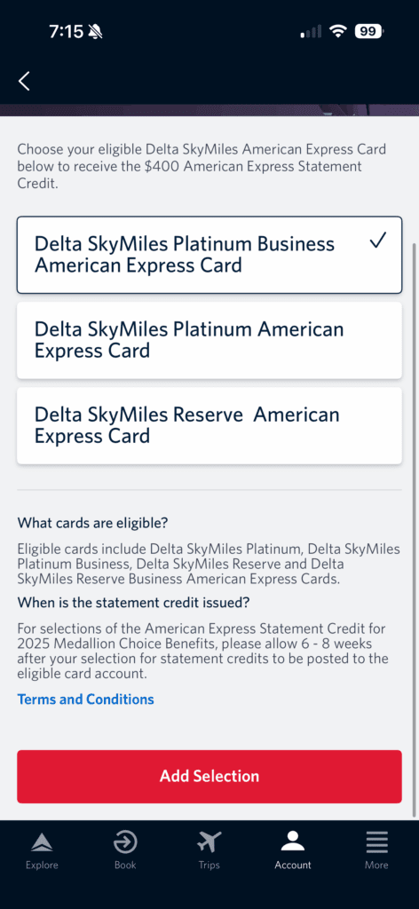 The image is a screenshot of a mobile app interface for selecting a Delta SkyMiles American Express Card to receive a $400 statement credit. It shows three card options: Delta SkyMiles Platinum Business American Express Card (selected), Delta SkyMiles® Platinum American Express Card, and Delta SkyMiles® Reserve American Express Card. Below, there is information about eligible cards and the issuance of the statement credit. A red button labeled "Add Selection" is at the bottom. The top bar shows the time and phone status icons, and the bottom menu has icons for Explore, Book, Trips, Account, and More.